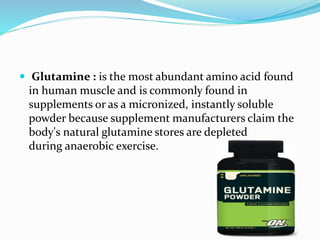  Glutamine : is the most abundant amino acid found
in human muscle and is commonly found in
supplements or as a micronized, instantly soluble
powder because supplement manufacturers claim the
body's natural glutamine stores are depleted
during anaerobic exercise.
 