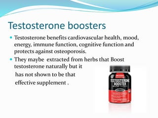 Testosterone boosters
 Testosterone benefits cardiovascular health, mood,
energy, immune function, cognitive function and
protects against osteoporosis.
 They maybe extracted from herbs that Boost
testosterone naturally but it
has not shown to be that
effective supplement .
 