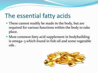 The essential fatty acids
 These cannot readily be made in the body, but are
required for various functions within the body to take
place.
 Most common fatty acid supplement in bodybuilding
is omega–3 which found in fish oil and some vegetable
oils .
 