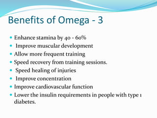 Benefits of Omega - 3
 Enhance stamina by 40 - 60%
 Improve muscular development
 Allow more frequent training
 Speed recovery from training sessions.
 Speed healing of injuries
 Improve concentration
 Improve cardiovascular function
 Lower the insulin requirements in people with type 1
diabetes.
 