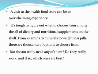 A visit to the health food store can be an
overwhelming experience.
 It's tough to figure out what to choose from among
the all of dietary and nutritional supplements on the
shelf. From vitamins to minerals to weight loss pills,
there are thousands of options to choose from.
 But do you really need any of them? Do they really
work, and if so, which ones are best?
 