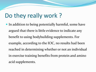 Do they really work ?
 In addition to being potentially harmful, some have
argued that there is little evidence to indicate any
benefit to using bodybuilding supplements. For
example, according to the IOC, no results had been
reached in determining whether or not an individual
in exercise training benefits from protein and amino
acid supplements.
 