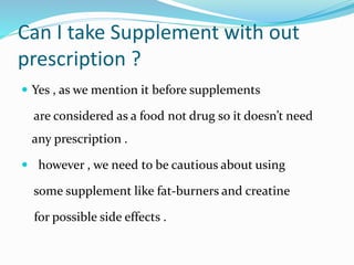 Can I take Supplement with out
prescription ?
 Yes , as we mention it before supplements
are considered as a food not drug so it doesn’t need
any prescription .
 however , we need to be cautious about using
some supplement like fat-burners and creatine
for possible side effects .
 