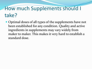 How much Supplements should I
take?
 Optimal doses of all types of the supplements have not
been established for any condition. Quality and active
ingredients in supplements may vary widely from
maker to maker. This makes it very hard to establish a
standard dose.
 
