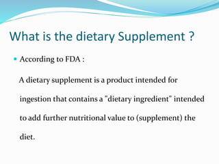 What is the dietary Supplement ?
 According to FDA :
A dietary supplement is a product intended for
ingestion that contains a "dietary ingredient" intended
to add further nutritional value to (supplement) the
diet.
 