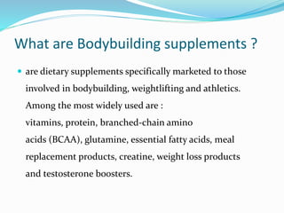 What are Bodybuilding supplements ?
 are dietary supplements specifically marketed to those
involved in bodybuilding, weightlifting and athletics.
Among the most widely used are :
vitamins, protein, branched-chain amino
acids (BCAA), glutamine, essential fatty acids, meal
replacement products, creatine, weight loss products
and testosterone boosters.
 