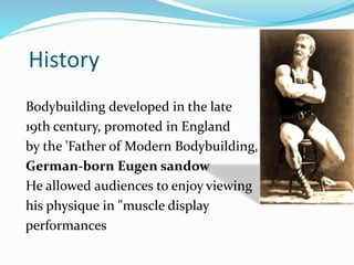 History
Bodybuilding developed in the late
19th century, promoted in England
by the 'Father of Modern Bodybuilding,
German-born Eugen sandow
He allowed audiences to enjoy viewing
his physique in "muscle display
performances
 