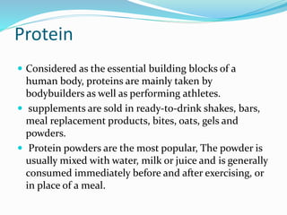 Protein
 Considered as the essential building blocks of a
human body, proteins are mainly taken by
bodybuilders as well as performing athletes.
 supplements are sold in ready-to-drink shakes, bars,
meal replacement products, bites, oats, gels and
powders.
 Protein powders are the most popular, The powder is
usually mixed with water, milk or juice and is generally
consumed immediately before and after exercising, or
in place of a meal.
 