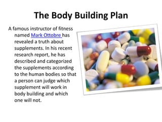 The Body Building Plan A famous instructor of fitness named Mark Ottobrehas revealed a truth about supplements. In his recent research report, he has described and categorized the supplements according to the human bodies so that a person can judge which supplement will work in body building and which one will not. 