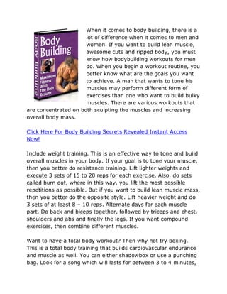 When it comes to body building, there is a
                      lot of difference when it comes to men and
                      women. If you want to build lean muscle,
                      awesome cuts and ripped body, you must
                      know how bodybuilding workouts for men
                      do. When you begin a workout routine, you
                      better know what are the goals you want
                      to achieve. A man that wants to tone his
                      muscles may perform different form of
                      exercises than one who want to build bulky
                      muscles. There are various workouts that
are concentrated on both sculpting the muscles and increasing
overall body mass.

Click Here For Body Building Secrets Revealed Instant Access
Now!

Include weight training. This is an effective way to tone and build
overall muscles in your body. If your goal is to tone your muscle,
then you better do resistance training. Lift lighter weights and
execute 3 sets of 15 to 20 reps for each exercise. Also, do sets
called burn out, where in this way, you lift the most possible
repetitions as possible. But if you want to build lean muscle mass,
then you better do the opposite style. Lift heavier weight and do
3 sets of at least 8 – 10 reps. Alternate days for each muscle
part. Do back and biceps together, followed by triceps and chest,
shoulders and abs and finally the legs. If you want compound
exercises, then combine different muscles.

Want to have a total body workout? Then why not try boxing.
This is a total body training that builds cardiovascular endurance
and muscle as well. You can either shadowbox or use a punching
bag. Look for a song which will lasts for between 3 to 4 minutes,
 