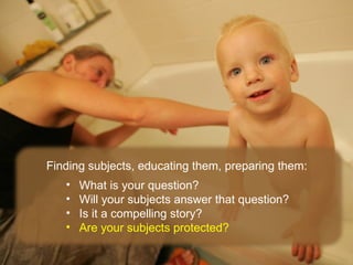 Finding subjects, educating them, preparing them:
   •   What is your question?
   •   Will your subjects answer that question?
   •   Is it a compelling story?
   •   Are your subjects protected?
 