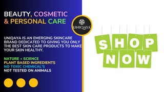 BEAUTY, COSMETIC
& PERSONAL CARE
UNIQAYA IS AN EMERGING SKINCARE
BRAND DEDICATED TO GIVING YOU ONLY
THE BEST SKIN CARE PRODUCTS TO MAKE
YOUR SKIN HEALTHY.
NATURE + SCIENCE
PLANT BASED INGREDIENTS
NO TOXIC CHEMICAL’S
NOT TESTED ON ANIMALS
 