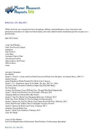 Body Care - US - June 2013
While the body care category has been struggling, shifting consumer&rsquo;s focus from price and
promotional incentives to improved functionality and value-added benefits should help put the category on a
growth track.
table Of Content
scope And Themes
what You Need To Know
definition
data Sources
sales Data
consumer Survey Data
advertising Creative
abbreviations And Terms
abbreviations
terms
executive Summary
the Market
figure 1: Total U.s. Sales And Fan Chart Forecast Of Body Care Products, At Current Prices, 2007-17
market Factors
aging Population Holds Potential For Body Care Category
figure 2: U.s. Population Aged 18 Or Older, By Age, 2013 Vs. 2018
economy And Consumer Confidence Improving, But Still Shaky
the Consumer
women Are Primary Users Of Body Care, Though Men Hold Opportunity
figure 3: Body Care Product Use, By Gender, February 2013
shopping Behavior Dictated By Skin Needs
figure 4: Top Five Body Care Shopping Behaviors, February 2013
body Care Users Willing To Pay For Improved Functionality
figure 5: Interest In Top Five Body Care Claims Based On Price, February 2013
forms That Provide Added Value Could Spur Category Growth
figure 6: Interest In Body Care Forms, February 2013
attitudes Toward Body Care
figure 7: Body Care Attitudes, February 2013
what We Think
issues In The Market
how Can Manufacturers Differentiate Their Products To Encourage Spending?
Body Care - US - June 2013
 