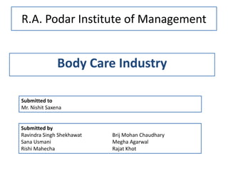 R.A. Podar Institute of Management
Body Care Industry
Submitted by
Ravindra Singh Shekhawat Brij Mohan Chaudhary
Sana Usmani Megha Agarwal
Rishi Mahecha Rajat Khot
Submitted to
Mr. Nishit Saxena
 