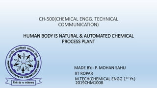 CH-500(CHEMICAL ENGG. TECHNICAL
COMMUNICATION)
HUMAN BODY IS NATURAL & AUTOMATED CHEMICAL
PROCESS PLANT
MADE BY:- P. MOHAN SAHU
IIT ROPAR
M.TECH(CHEMICAL ENGG 1ST Yr.)
2019CHM1008
 