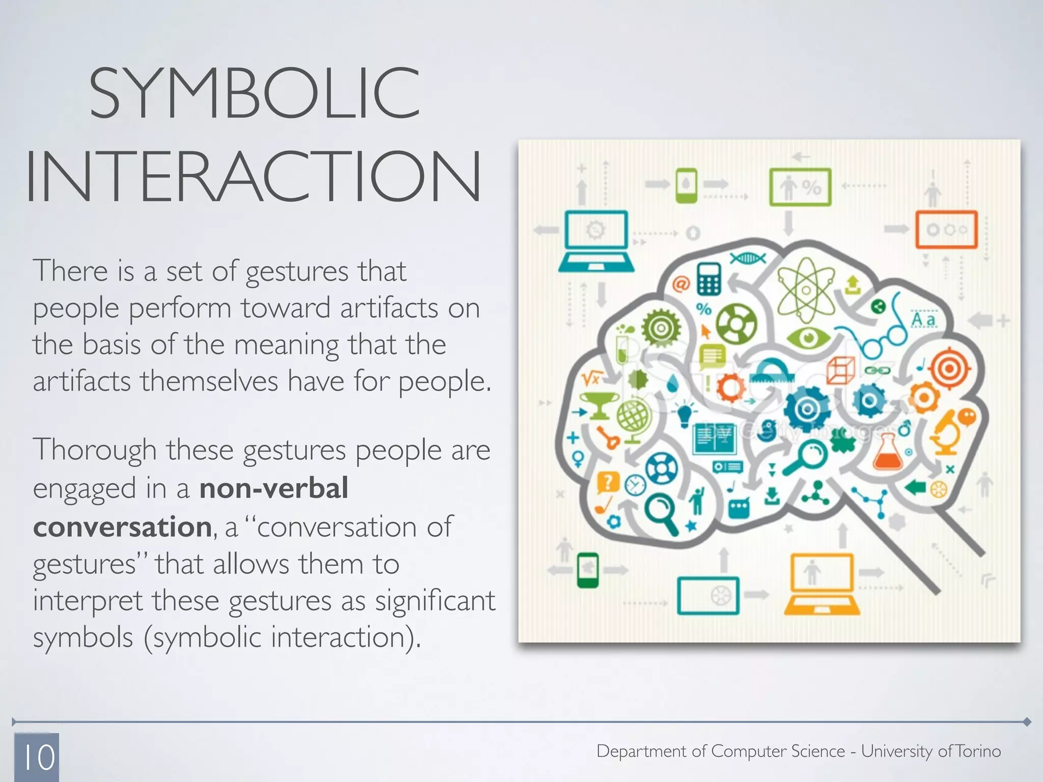 SYMBOLIC
INTERACTION
There is a set of gestures that
people perform toward artifacts on
the basis of the meaning that the
artifacts themselves have for people.
Thorough these gestures people are
engaged in a non-verbal
conversation, a “conversation of
gestures” that allows them to
interpret these gestures as signiﬁcant
symbols (symbolic interaction).
Department of Computer Science - University ofTorino
10
 