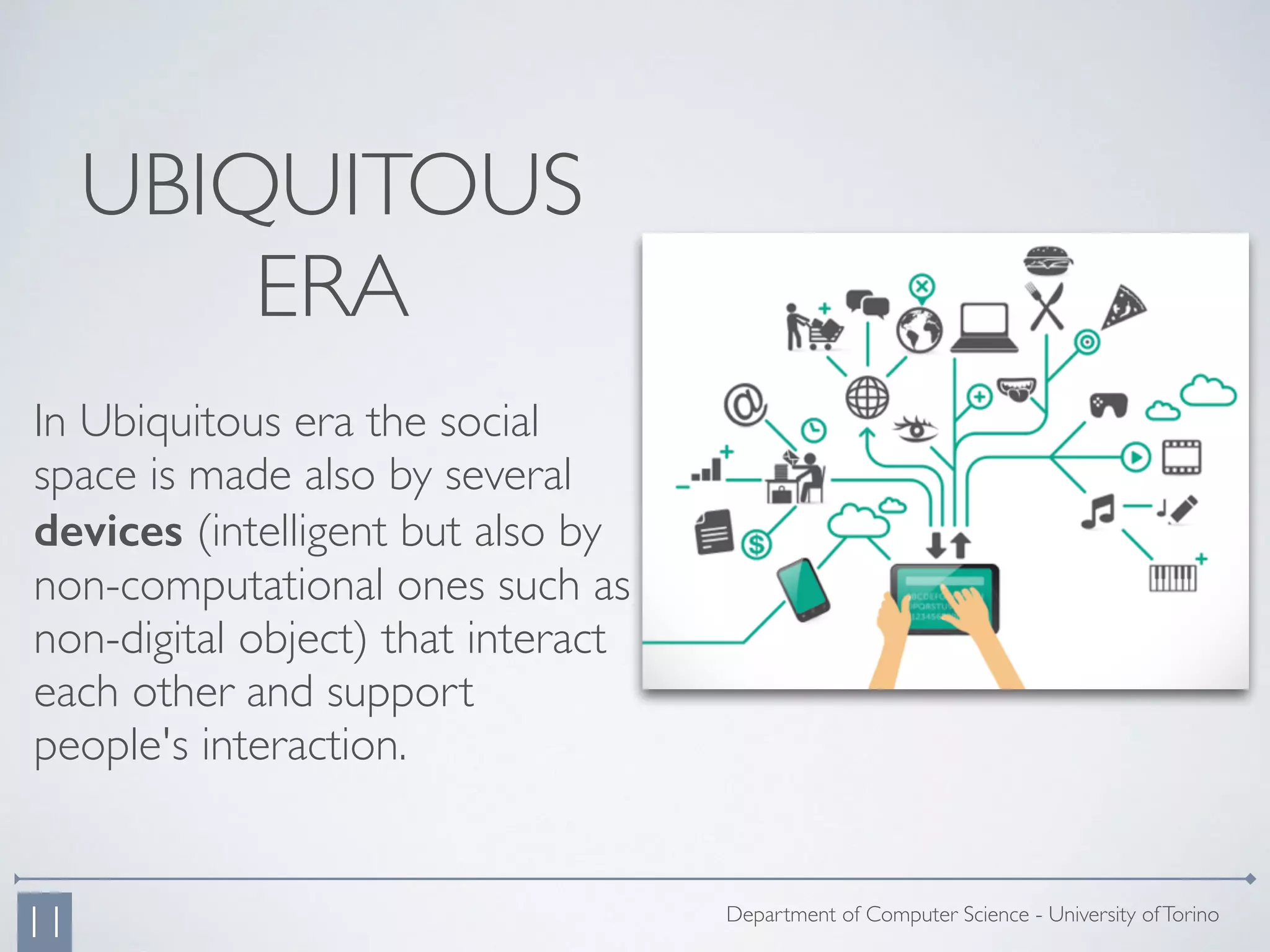 In Ubiquitous era the social
space is made also by several
devices (intelligent but also by
non-computational ones such as
non-digital object) that interact
each other and support
people's interaction.
Department of Computer Science - University ofTorino
11
UBIQUITOUS
ERA
 