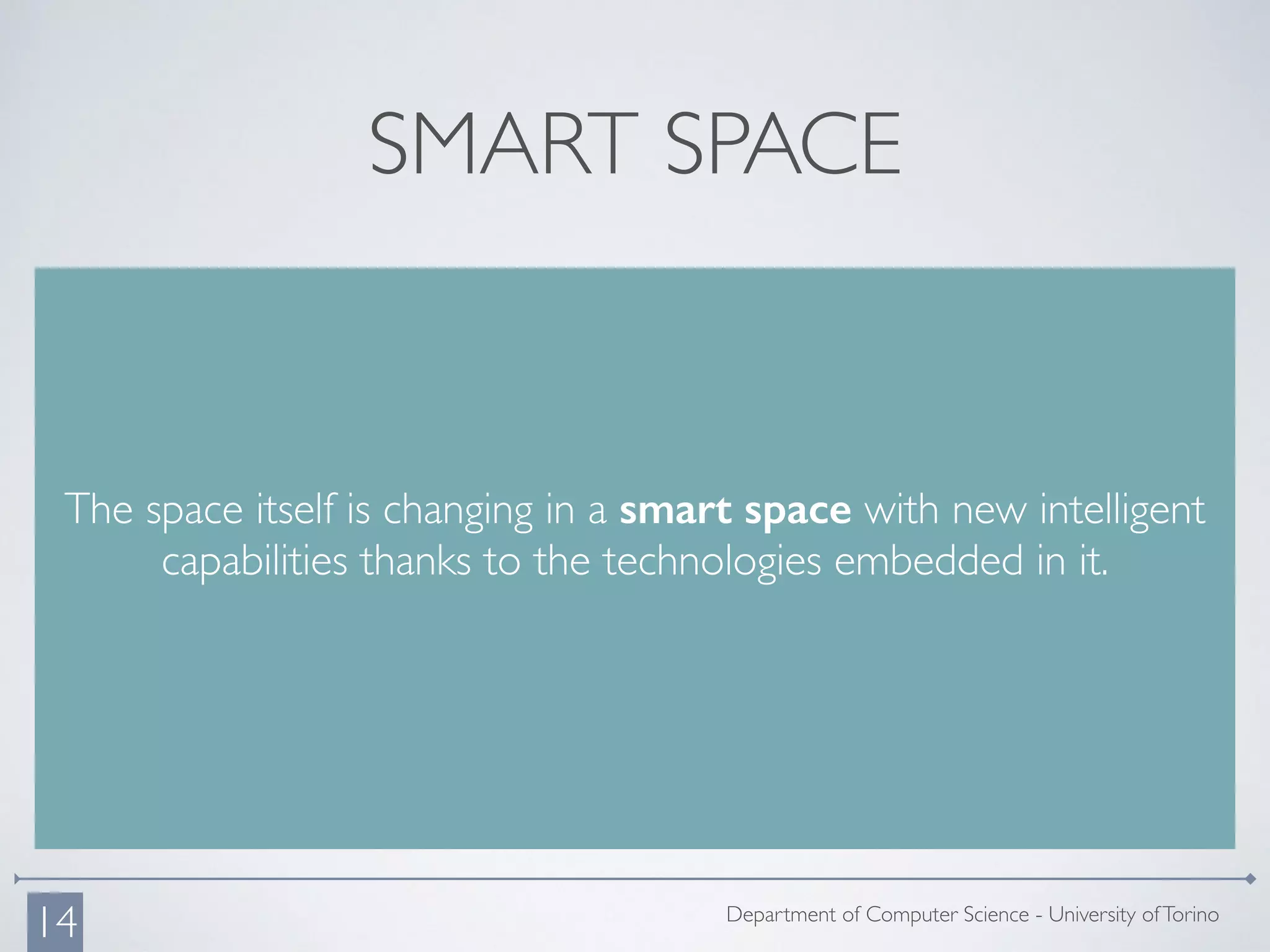 SMART SPACE
The space itself is changing in a smart space with new intelligent
capabilities thanks to the technologies embedded in it.
Department of Computer Science - University ofTorino
14
 