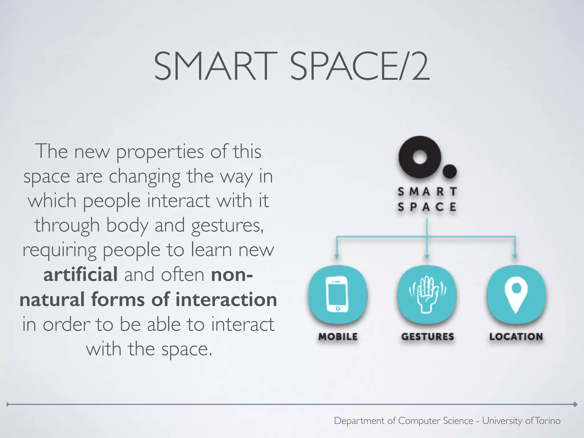 SMART SPACE/2
The new properties of this
space are changing the way in
which people interact with it
through body and gestures,
requiring people to learn new
artiﬁcial and often non-
natural forms of interaction
in order to be able to interact
with the space.
Department of Computer Science - University ofTorino
 