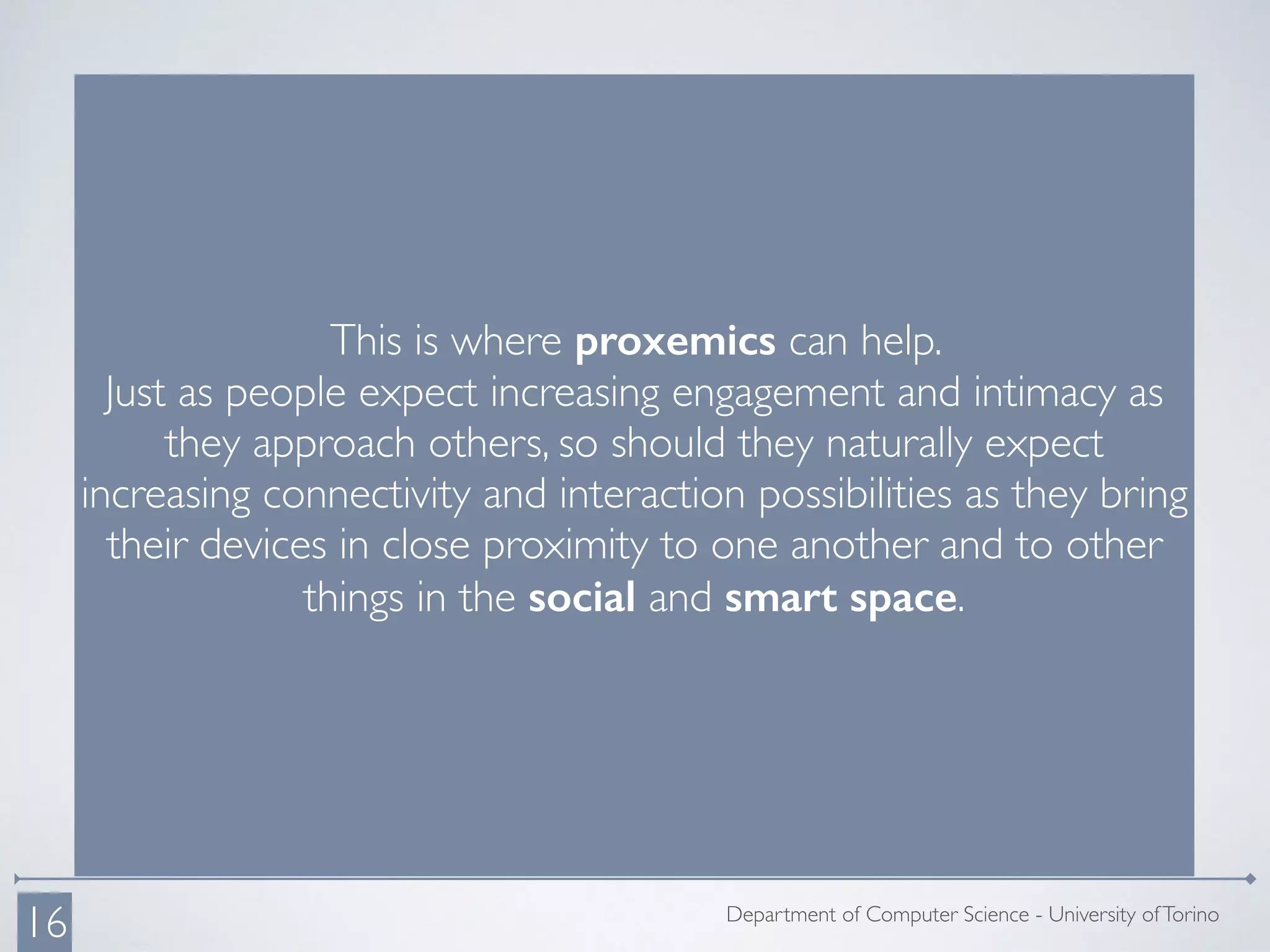 This is where proxemics can help.
Just as people expect increasing engagement and intimacy as
they approach others, so should they naturally expect
increasing connectivity and interaction possibilities as they bring
their devices in close proximity to one another and to other
things in the social and smart space.
Department of Computer Science - University ofTorino
16
 