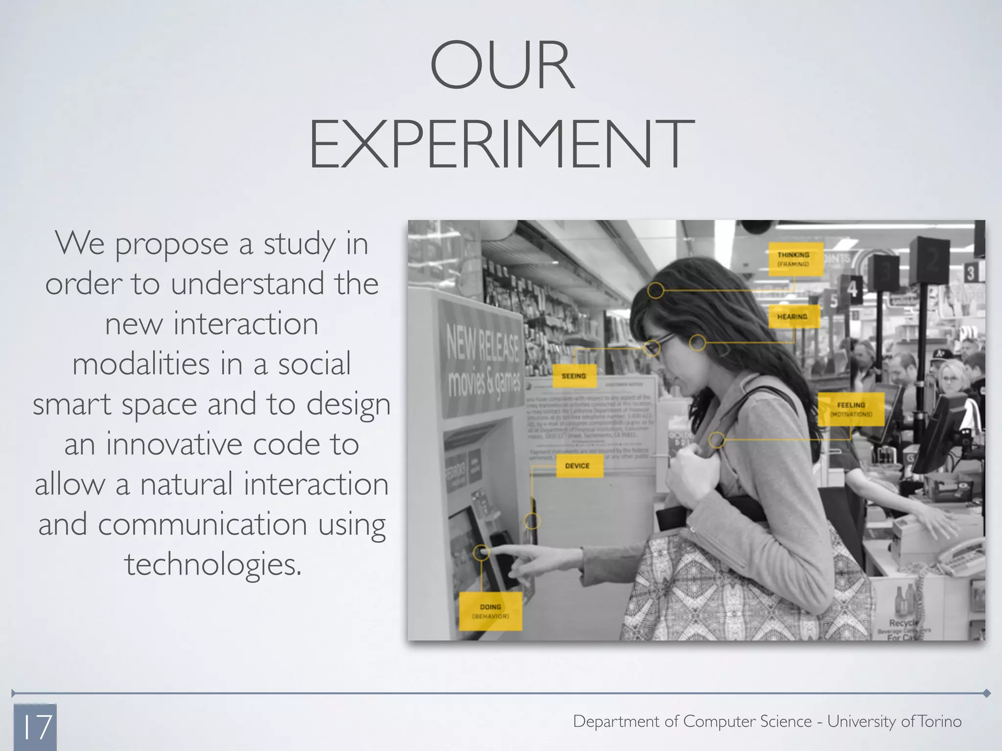 OUR
EXPERIMENT
We propose a study in
order to understand the
new interaction
modalities in a social
smart space and to design
an innovative code to
allow a natural interaction
and communication using
technologies.
Department of Computer Science - University ofTorino
17
 
