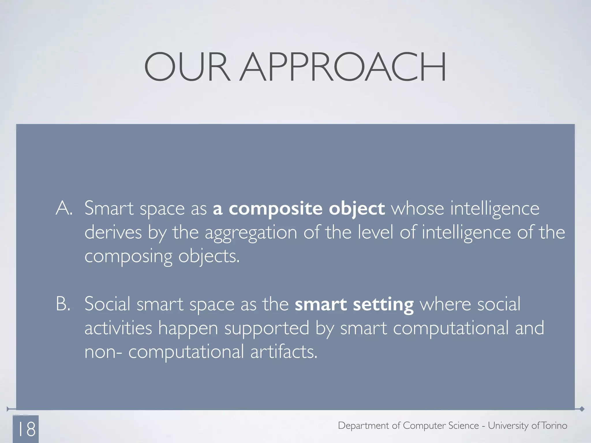 OUR APPROACH
A. Smart space as a composite object whose intelligence
derives by the aggregation of the level of intelligence of the
composing objects.
B. Social smart space as the smart setting where social
activities happen supported by smart computational and
non- computational artifacts.
Department of Computer Science - University ofTorino
18
 