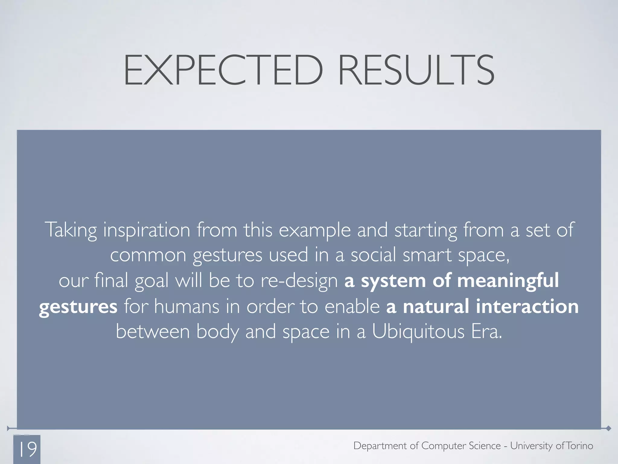 EXPECTED RESULTS
Taking inspiration from this example and starting from a set of
common gestures used in a social smart space,
our ﬁnal goal will be to re-design a system of meaningful
gestures for humans in order to enable a natural interaction
between body and space in a Ubiquitous Era.
Department of Computer Science - University ofTorino
19
 