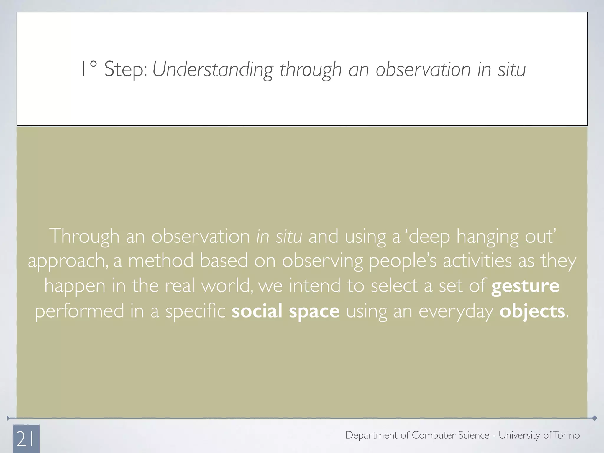 1° Step: Understanding through an observation in situ
Through an observation in situ and using a ‘deep hanging out’
approach, a method based on observing people’s activities as they
happen in the real world, we intend to select a set of gesture
performed in a speciﬁc social space using an everyday objects.
Department of Computer Science - University ofTorino
21
 
