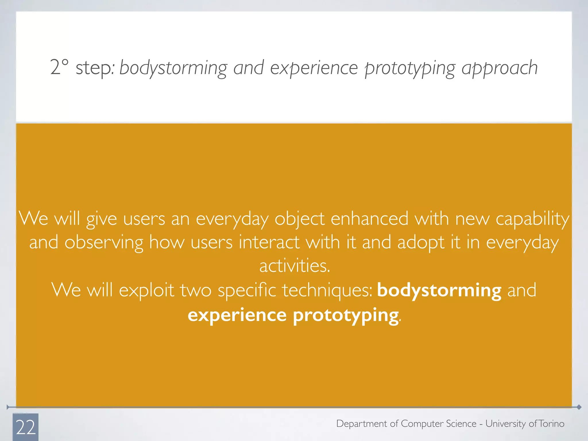 2° step: bodystorming and experience prototyping approach
We will give users an everyday object enhanced with new capability
and observing how users interact with it and adopt it in everyday
activities.
We will exploit two speciﬁc techniques: bodystorming and
experience prototyping.
Department of Computer Science - University ofTorino
22
 