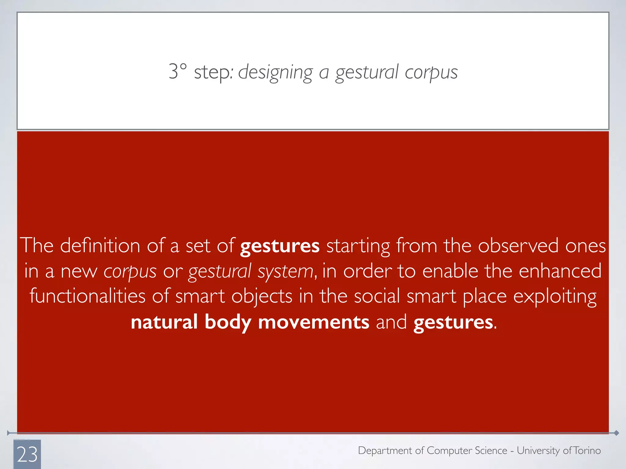 3° step: designing a gestural corpus
The deﬁnition of a set of gestures starting from the observed ones
in a new corpus or gestural system, in order to enable the enhanced
functionalities of smart objects in the social smart place exploiting
natural body movements and gestures.
Department of Computer Science - University ofTorino
23
 