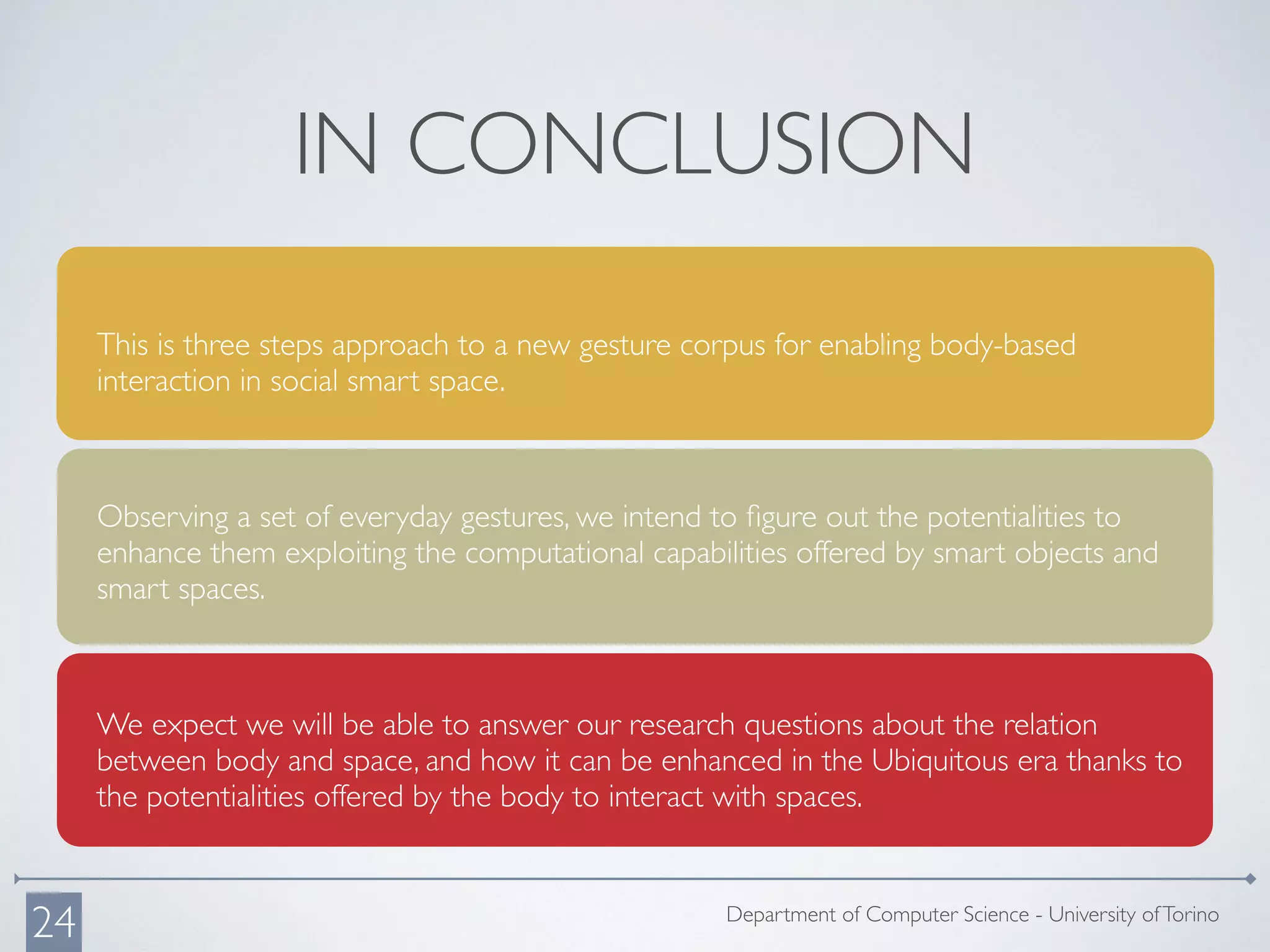 This is three steps approach to a new gesture corpus for enabling body-based
interaction in social smart space.
Observing a set of everyday gestures, we intend to ﬁgure out the potentialities to
enhance them exploiting the computational capabilities offered by smart objects and
smart spaces.
We expect we will be able to answer our research questions about the relation
between body and space, and how it can be enhanced in the Ubiquitous era thanks to
the potentialities offered by the body to interact with spaces.
IN CONCLUSION
Department of Computer Science - University ofTorino
24
 