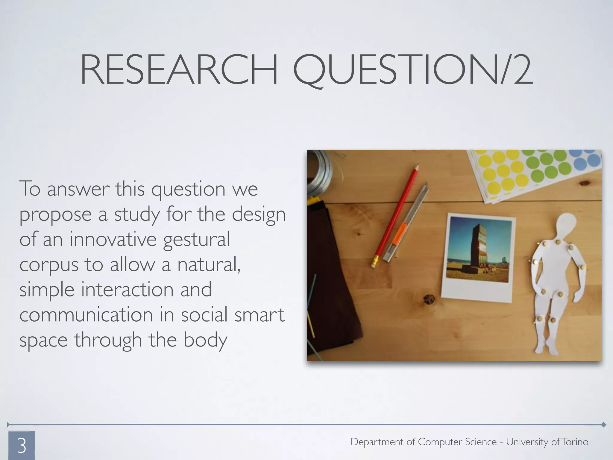 RESEARCH QUESTION/2
To answer this question we
propose a study for the design
of an innovative gestural
corpus to allow a natural,
simple interaction and
communication in social smart
space through the body
Department of Computer Science - University ofTorino
3
 