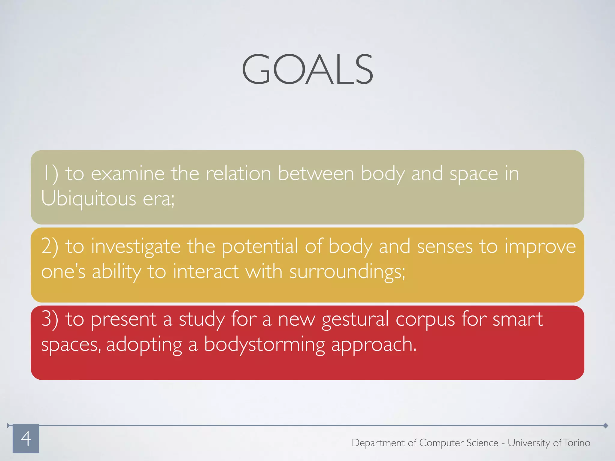 1) to examine the relation between body and space in
Ubiquitous era;
2) to investigate the potential of body and senses to improve
one’s ability to interact with surroundings;
3) to present a study for a new gestural corpus for smart
spaces, adopting a bodystorming approach.
GOALS
Department of Computer Science - University ofTorino4
 