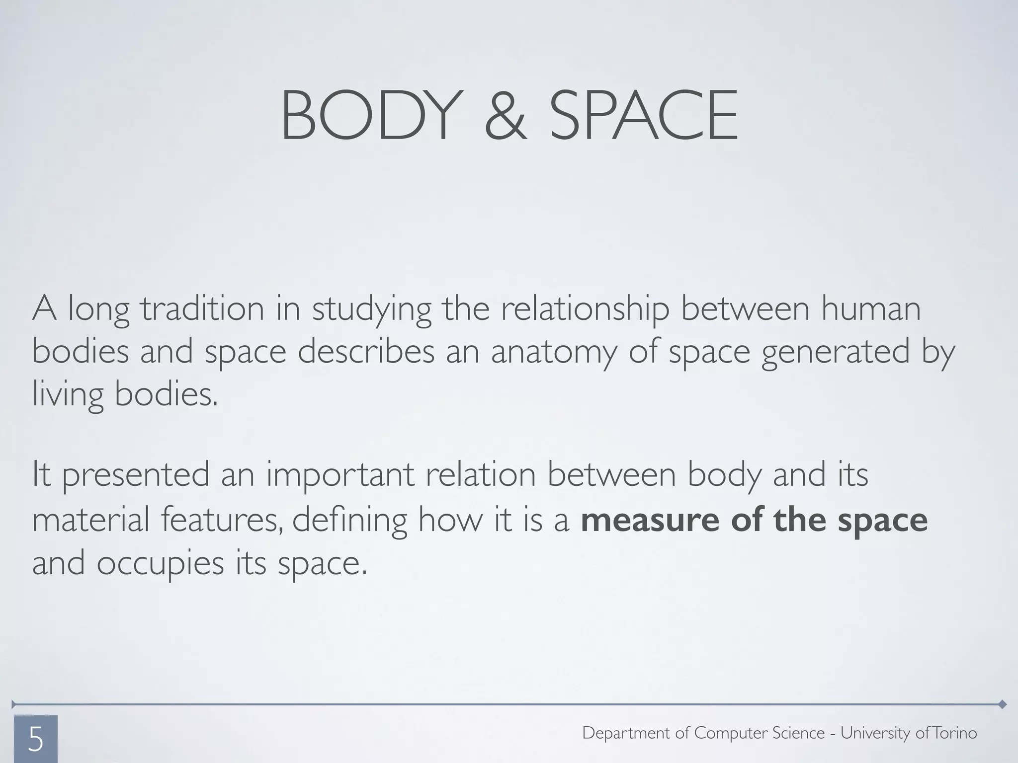 BODY & SPACE
A long tradition in studying the relationship between human
bodies and space describes an anatomy of space generated by
living bodies.
It presented an important relation between body and its
material features, deﬁning how it is a measure of the space
and occupies its space.
Department of Computer Science - University ofTorino
5
 