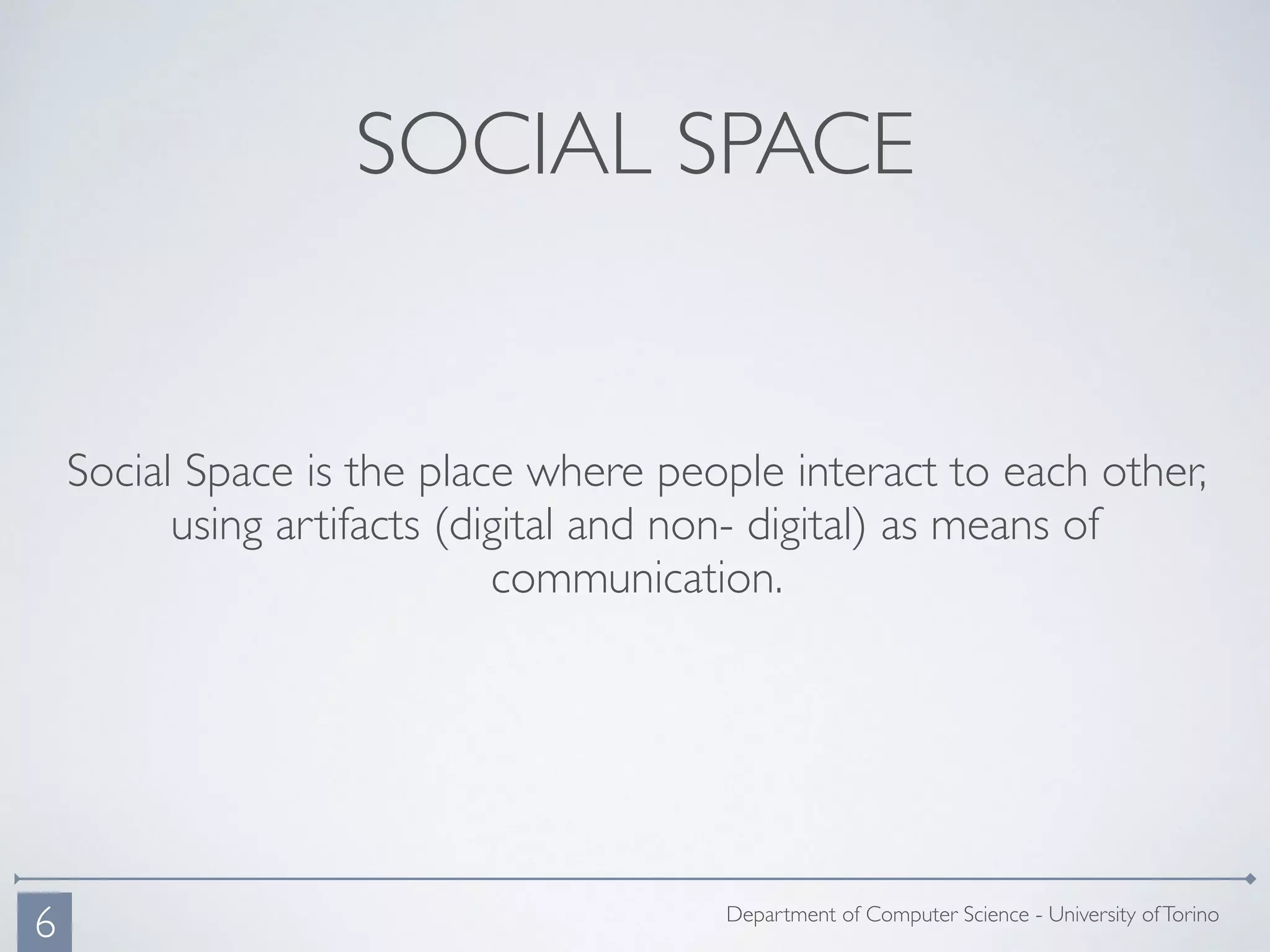 SOCIAL SPACE
Social Space is the place where people interact to each other,
using artifacts (digital and non- digital) as means of
communication.
Department of Computer Science - University ofTorino
6
 