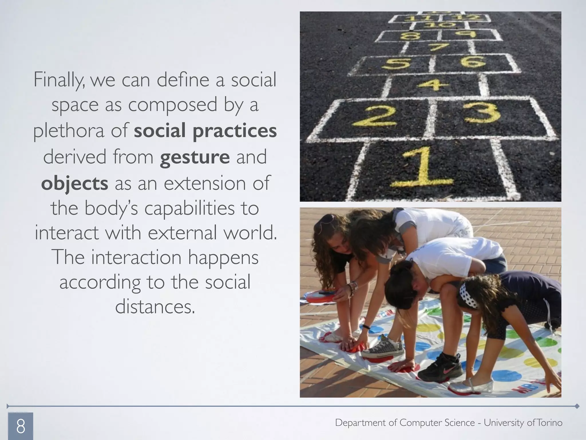 Department of Computer Science - University ofTorino
Finally, we can deﬁne a social
space as composed by a
plethora of social practices
derived from gesture and
objects as an extension of
the body’s capabilities to
interact with external world.
The interaction happens
according to the social
distances.
8
 