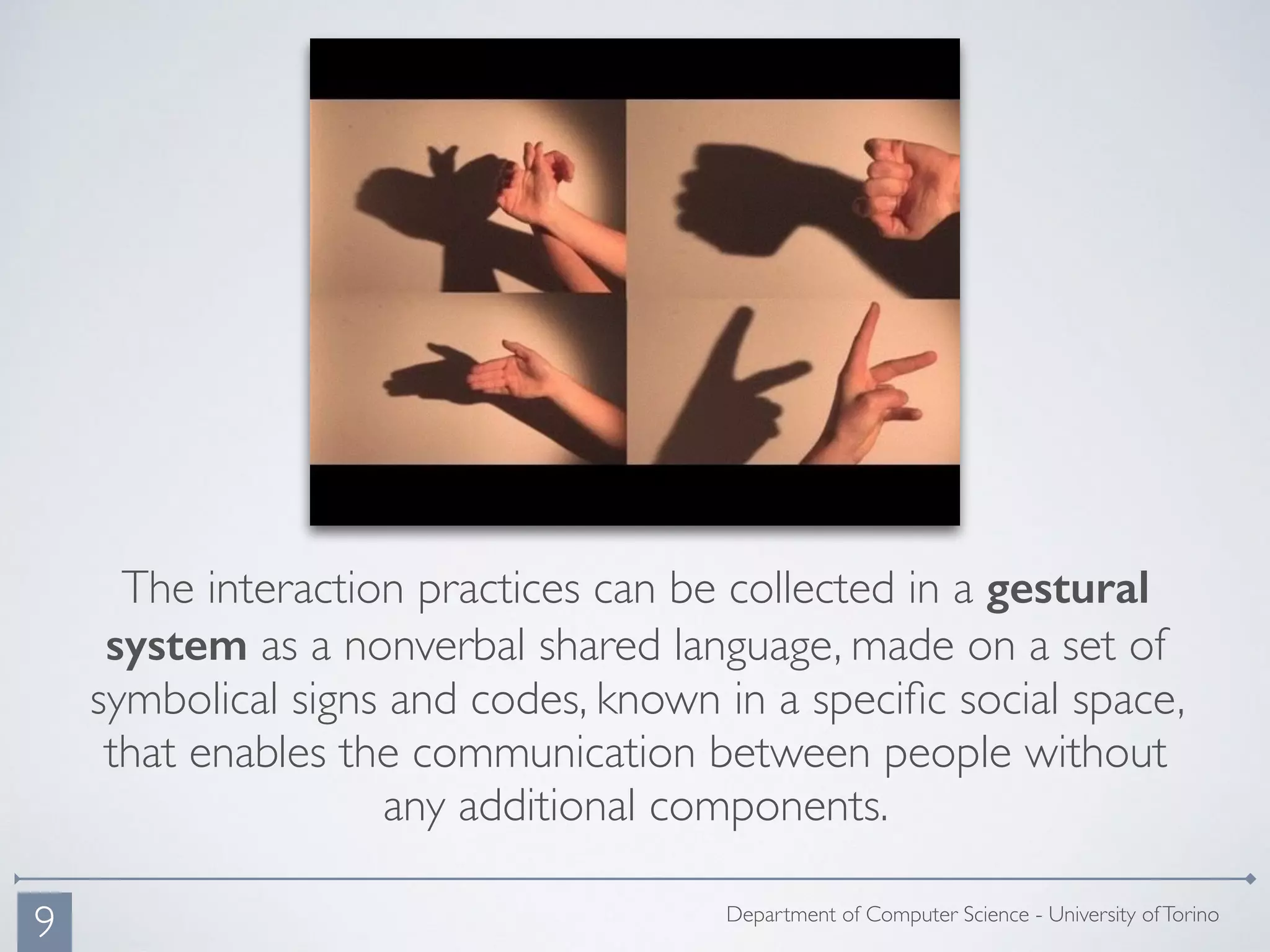 The interaction practices can be collected in a gestural
system as a nonverbal shared language, made on a set of
symbolical signs and codes, known in a speciﬁc social space,
that enables the communication between people without
any additional components.
Department of Computer Science - University ofTorino
9
 