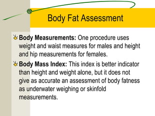 Body Fat Assessment
Body Measurements: One procedure uses
weight and waist measures for males and height
and hip measurements for females.
Body Mass Index: This index is better indicator
than height and weight alone, but it does not
give as accurate an assessment of body fatness
as underwater weighing or skinfold
measurements.
 