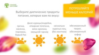 Выберите диетические продукты
питания, которые вам по вкусу:
обезжиренный
творог,
обезжиренный
кефир
гречка,
овсянка,
перловка,
бурый Рис
несколько
куриных яиц
(без желтков)
филе курицы/индейки,
отварная телятина,
мясо кролика,
овощной гарнир
ПОТРЕБЛЯЙТЕ
МЕНЬШЕ КАЛОРИЙ
 