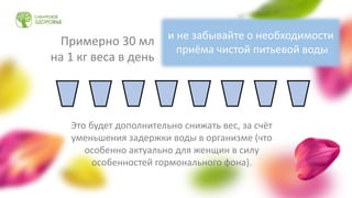 Примерно 30 мл
на 1 кг веса в день
Это будет дополнительно снижать вес, за счёт
уменьшения задержки воды в организме (что
особенно актуально для женщин в силу
особенностей гормонального фона).
и не забывайте о необходимости
приёма чистой питьевой воды
 