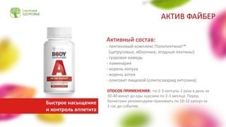 Активный состав:
- пектиновый комплекс Полипектинат™
(цитрусовые, яблочные, ягодные пектины)
- гуаровая камедь
- ламинария
- корень лопуха
- корень алтея
- олигохит пищевой (олигосахарид хитозана)
СПОСОБ ПРИМЕНЕНИЯ: по 2-3 капсулы 2 раза в день за
30-40 минут до еды курсами по 2-3 месяца. Перед
банкетами рекомендуем принимать по 10-12 капсул за
1 час до события.
АКТИВ ФАЙБЕР
Быстрое насыщение
и контроль аппетита
 