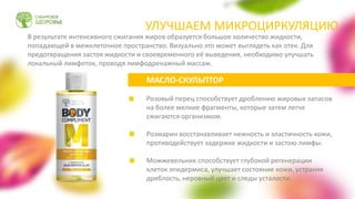 Розовый перец способствует дроблению жировых запасов
на более мелкие фрагменты, которые затем легче
сжигаются организмом.
Розмарин восстанавливает нежность и эластичность кожи,
противодействует задержке жидкости и застою лимфы.
Можжевельник способствует глубокой регенерации
клеток эпидермиса, улучшает состояние кожи, устраняя
дряблость, неровный цвет и следы усталости.
МАСЛО-СКУЛЬПТОР
В результате интенсивного сжигания жиров образуется большое количество жидкости,
попадающей в межклеточное пространство. Визуально это может выглядеть как отек. Для
предотвращения застоя жидкости и своевременного её выведения, необходимо улучшать
локальный лимфоток, проводя лимфодренажный массаж.
УЛУЧШАЕМ МИКРОЦИРКУЛЯЦИЮ
 