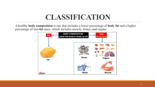 CLASSIFICATION
A healthy body composition is one that includes a lower percentage of body fat and a higher
percentage of non-fat mass, which includes muscle, bones, and organs.
4
 