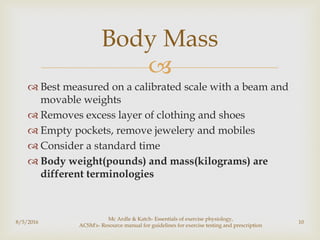 
 Best measured on a calibrated scale with a beam and
movable weights
 Removes excess layer of clothing and shoes
 Empty pockets, remove jewelery and mobiles
 Consider a standard time
 Body weight(pounds) and mass(kilograms) are
different terminologies
8/5/2016
Mc Ardle & Katch- Essentials of exercise physiology,
ACSM's- Resource manual for guidelines for exercise testing and prescription
10
Body Mass
 