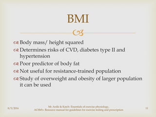 
 Body mass/ height squared
 Determines risks of CVD, diabetes type II and
hypertension
 Poor predictor of body fat
 Not useful for resistance-trained population
 Study of overweight and obesity of larger population
it can be used
8/5/2016
Mc Ardle & Katch- Essentials of exercise physiology,
ACSM's- Resource manual for guidelines for exercise testing and prescription
11
BMI
 