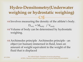 
 Involves measuring the density of the athlete’s body.
Dbody = Mbody / Vbody
 Volume of body can be determined by hydrostatic
weighing.
 Archimedes principle Archimedes principle - an
object (or human) immersed in fluid, loses an
amount of weight equivalent to the weight of the
fluid that is displaced
8/5/2016
Mc Ardle & Katch- Essentials of exercise physiology,
ACSM's- Resource manual for guidelines for exercise testing and prescription
13
Hydro-Densitometry(Underwater
weighing or hydrostatic weighing)
 