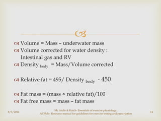 
 Volume = Mass – underwater mass
 Volume corrected for water density :
Intestinal gas and RV
 Density body = Mass/Volume corrected
 Relative fat = 495/ Density body - 450
 Fat mass = (mass × relative fat)/100
 Fat free mass = mass – fat mass
8/5/2016
Mc Ardle & Katch- Essentials of exercise physiology,
ACSM's- Resource manual for guidelines for exercise testing and prescription
14
 