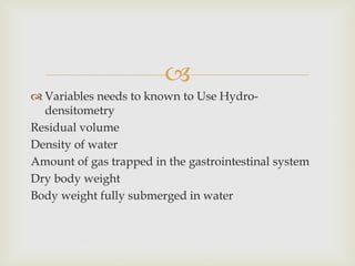 
 Variables needs to known to Use Hydro-
densitometry
Residual volume
Density of water
Amount of gas trapped in the gastrointestinal system
Dry body weight
Body weight fully submerged in water
 