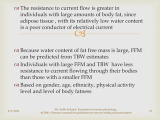 
 The resistance to current flow is greater in
individuals with large amounts of body fat, since
adipose tissue , with its relatively low water content
is a poor conductor of electrical current
 Because water content of fat free mass is large, FFM
can be predicted from TBW estimates
 Individuals with large FFM and TBW have less
resistance to current flowing through their bodies
than those with a smaller FFM
 Based on gender, age, ethnicity, physical activity
level and level of body fatness
8/5/2016
Mc Ardle & Katch- Essentials of exercise physiology,
ACSM's- Resource manual for guidelines for exercise testing and prescription
19
 