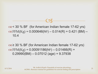 
 < 30 % BF (for American Indian female 17-62 yrs)
 FFM(Kg) = 0.000646(ht2) – 0.014(R) + 0.421 (BM) –
10.4
 ≥ 30 % BF (for American Indian female 17-62 yrs)
 FFM(Kg) = 0.00091186(ht2) – 0.01466(R) +
0.29990(BM) – 0.07012 (age) + 9.37938
8/5/2016
Mc Ardle & Katch- Essentials of exercise physiology,
ACSM's- Resource manual for guidelines for exercise testing and prescription
21
 